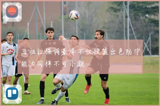 马祖拉强调豪泽不仅投篮出色防守能力同样不可小觑