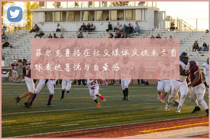菲尔克鲁格在社交媒体庆祝米兰首球表达喜悦与自豪感