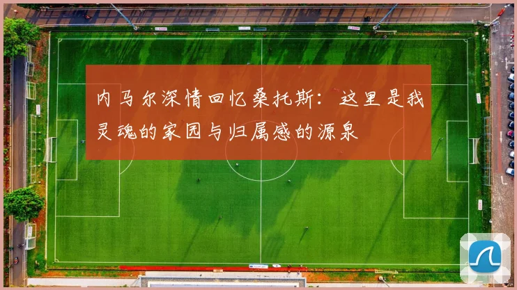 内马尔深情回忆桑托斯：这里是我灵魂的家园与归属感的源泉