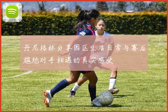 丹尼格林分享园区生活日常与赛后尴尬对手相遇的真实感受