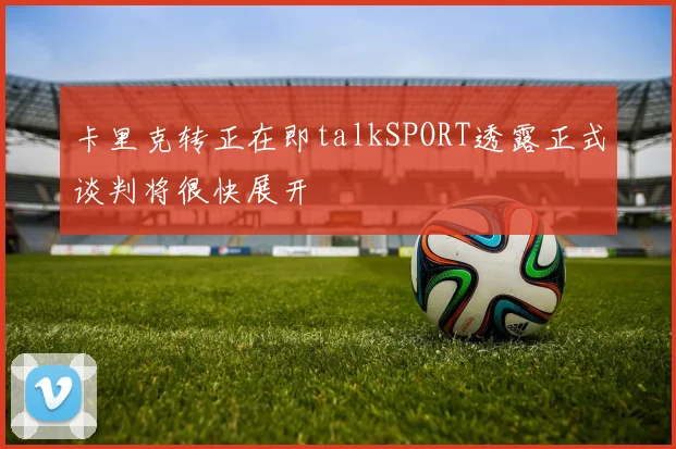 卡里克转正在即talkSPORT透露正式谈判将很快展开