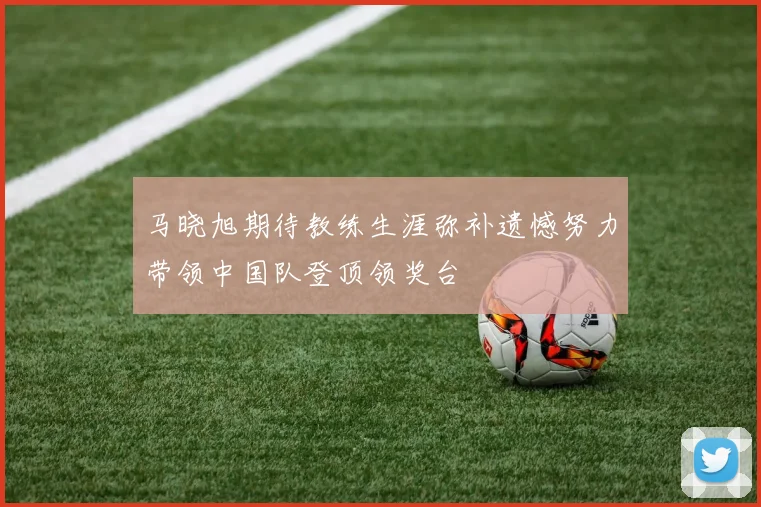 马晓旭期待教练生涯弥补遗憾努力带领中国队登顶领奖台