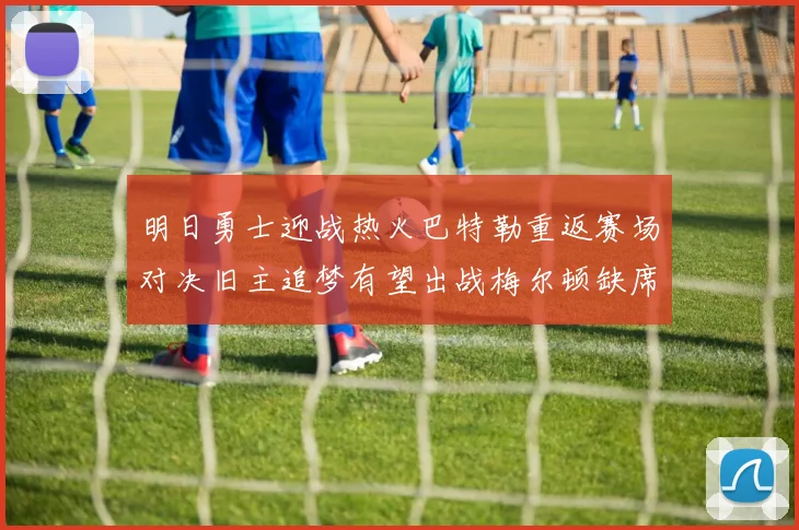 明日勇士迎战热火巴特勒重返赛场对决旧主追梦有望出战梅尔顿缺席