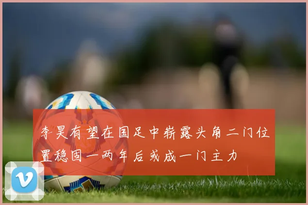李昊有望在国足中崭露头角二门位置稳固一两年后或成一门主力