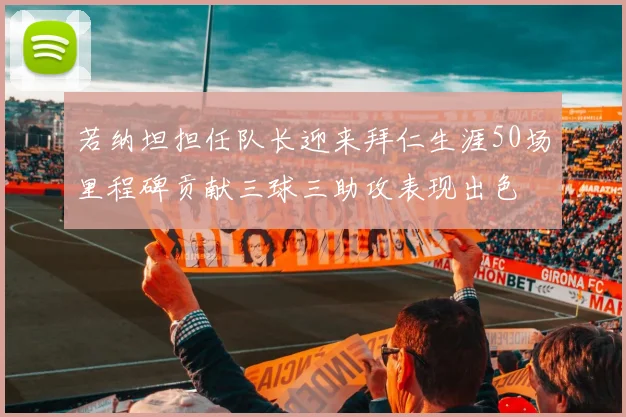 若纳坦担任队长迎来拜仁生涯50场里程碑贡献三球三助攻表现出色