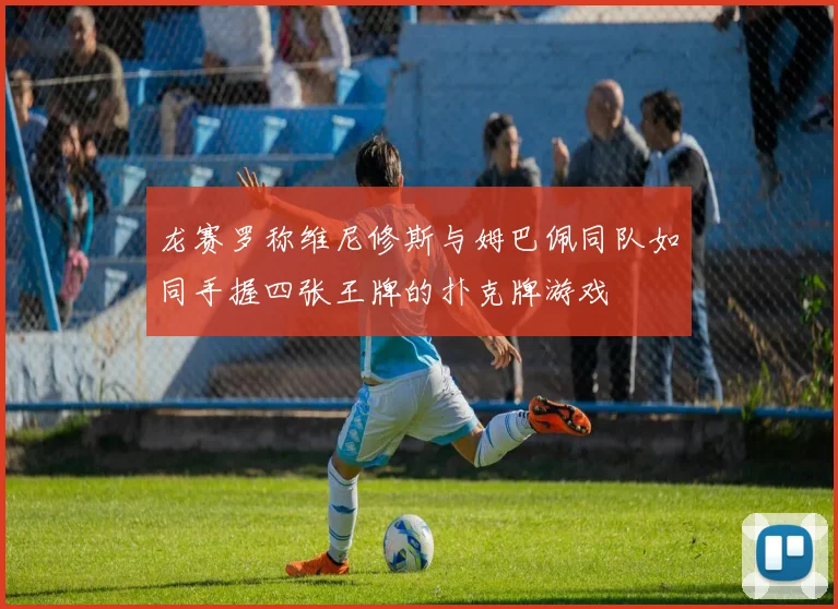龙赛罗称维尼修斯与姆巴佩同队如同手握四张王牌的扑克牌游戏