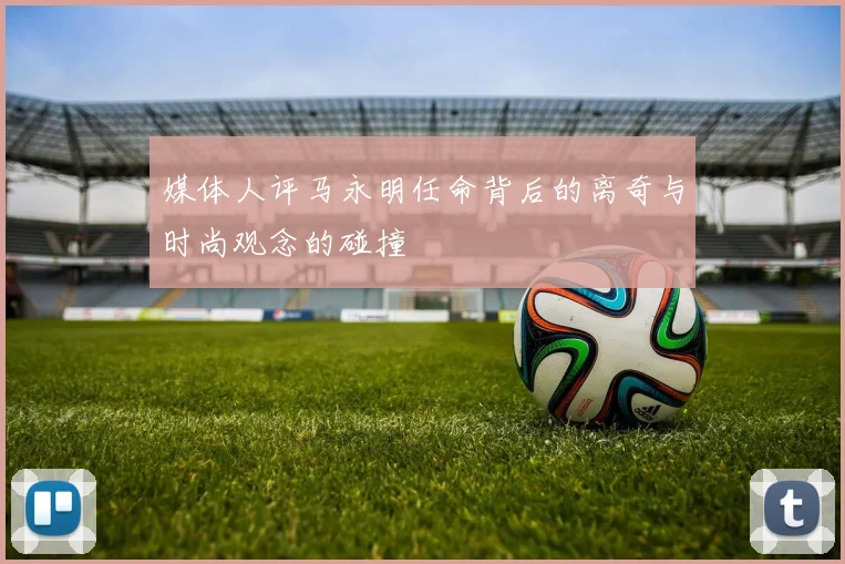 媒体人评马永明任命背后的离奇与时尚观念的碰撞