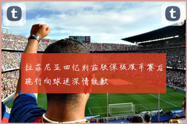 拉菲尼亚回忆利兹联保级艰辛赛后跪行向球迷深情致歉