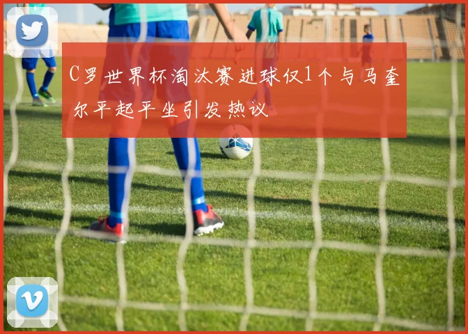 C罗世界杯淘汰赛进球仅1个与马奎尔平起平坐引发热议