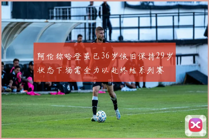 阿伦称哈登虽已36岁依旧保持29岁状态下场需全力以赴终结系列赛