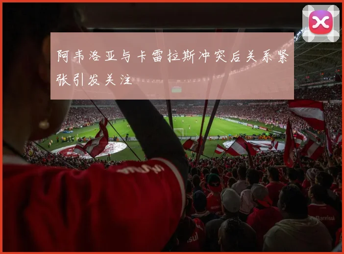 阿韦洛亚与卡雷拉斯冲突后关系紧张引发关注