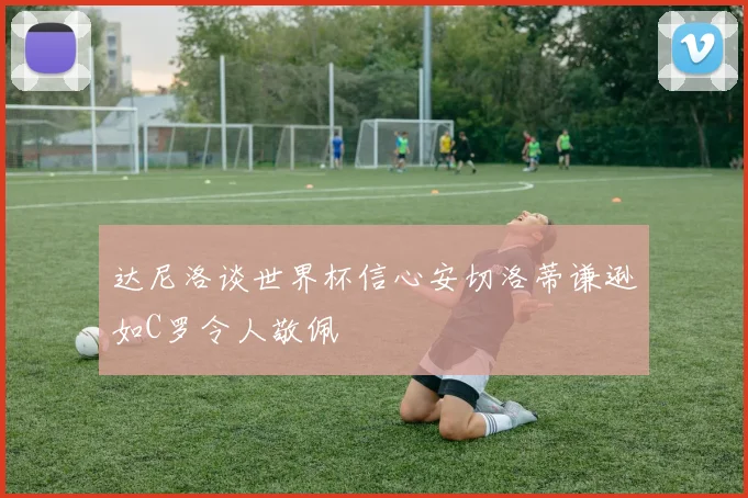 达尼洛谈世界杯信心安切洛蒂谦逊如C罗令人敬佩
