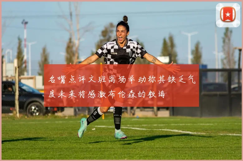 名嘴点评文班离场举动称其缺乏气度未来将感激布伦森的教诲